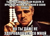 ты приходишь среди недели, и просишь меня взять меня в свою группу но ты даже не здороваешься со мной