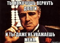 ты не хочешь вернуть долги и ты даже не уважаешь меня.