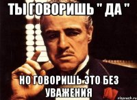 ты говоришь " да " но говоришь это без уважения