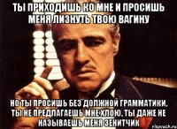 ты приходишь ко мне и просишь меня лизнуть твою вагину но ты просишь без должной грамматики, ты не предлагаешь мне хлою, ты даже не называешь меня зенитчик