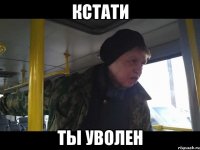 кстати ты уволен