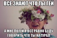 все знают что ты гей а мне похуй я всё равно буду говорить что ты натурал