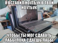 я вставил ноутбук в твой ноутбук чтобы ты мог сдавать лабы пока сдаешь лабы