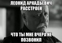 леонид аркадьевич расстроен что ты мне вчера не позвонил