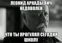 леонид аркадьевич недоволен что ты прогулял сегодня школу