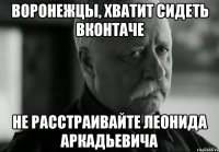 воронежцы, хватит сидеть вконтаче не расстраивайте леонида аркадьевича