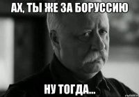 ах, ты же за боруссию ну тогда...