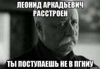 леонид аркадьевич расстроен ты поступаешь не в пгниу