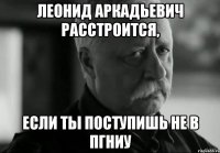 леонид аркадьевич расстроится, если ты поступишь не в пгниу