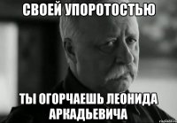 своей упоротостью ты огорчаешь леонида аркадьевича