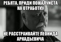 ребята, приди пожалуйста на отработку не расстраивайте леонида аркадьевича