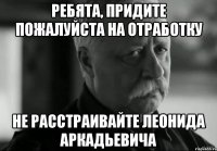 ребята, придите пожалуйста на отработку не расстраивайте леонида аркадьевича