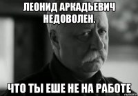 леонид аркадьевич недоволен. что ты еше не на работе