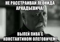 не расстраивай леонида аркадьевича! выпей пива с константином олеговичем!