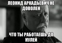 леонид аркадьевич не доволен что ты работаешь до нулей