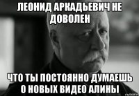 леонид аркадьевич не доволен что ты постоянно думаешь о новых видео алины