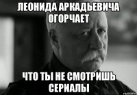 леонида аркадьевича огорчает что ты не смотришь сериалы