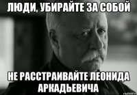 люди, убирайте за собой не расстраивайте леонида аркадьевича