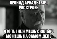 леонид аркадьевич расстроен что ты не жмешь сколько можешь на самом деле