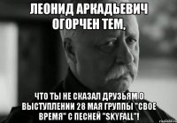 леонид аркадьевич огорчен тем, что ты не сказал друзьям о выступлении 28 мая группы "свое время" с песней "skyfall"!