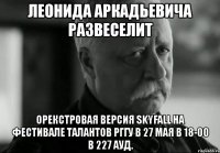 леонида аркадьевича развеселит орекстровая версия skyfall на фестивале талантов рггу в 27 мая в 18-00 в 227 ауд.