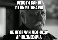 угости ваню пельмешками не огорчай леонида аркадьевича