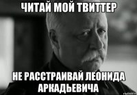 читай мой твиттер не расстраивай леонида аркадьевича