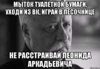 мыток туалетной бумаги, уходи из вк, играй в песочнице не расстраивай леонида аркадьевича