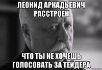 леонид аркадьевич расстроен что ты не хочешь голосовать за тейдера