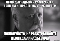 леонид аркадьевич расстроится, если вы не придете на открытие атм пожалуйста, не расстраивайте леонида аркадьевича