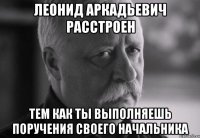 леонид аркадьевич расстроен тем как ты выполняешь поручения своего начальника