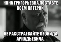 нина григорьевна,поставте всем пятерки, не расстраевайте леонида аркадьевича.