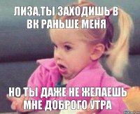 Лиза,ты заходишь в вк раньше меня но ты даже не желаешь мне доброго утра