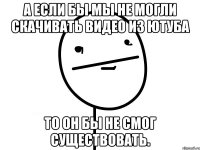 а если бы мы не могли скачивать видео из ютуба то он бы не смог существовать.