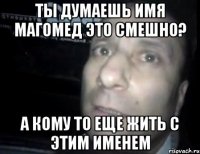 ты думаешь имя магомед это смешно? а кому то еще жить с этим именем