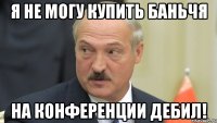 я не могу купить баньчя на конференции дебил!