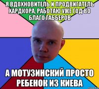 я вдохновитель и продвигатель хардкора, работаю уже год во благо габберов а мотузинский просто ребенок из киева