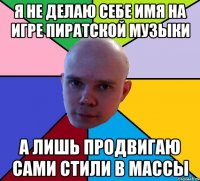 я не делаю себе имя на игре пиратской музыки а лишь продвигаю сами стили в массы