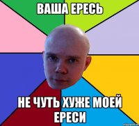 ваша ересь не чуть хуже моей ереси