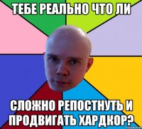 тебе реально что ли сложно репостнуть и продвигать хардкор?