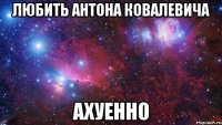 любить антона ковалевича ахуенно