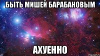 быть мишей барабановым ахуенно