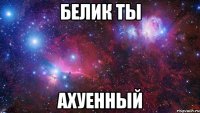 белик ты ахуенный