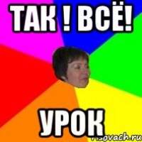 так ! всё! урок