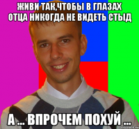 живи так,чтобы в глазах отца никогда не видеть стыд а ... впрочем похуй ...