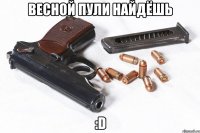 весной пули найдёшь :d