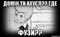 домік ти ахуєл?? где фузи??