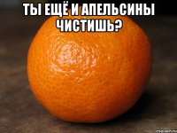 ты ещё и апельсины чистишь? 