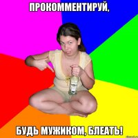 прокомментируй, будь мужиком, блеать!