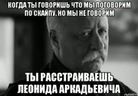 когда ты говоришь что мы поговорим по скайпу, но мы не говорим ты расстраиваешь леонида аркадьевича